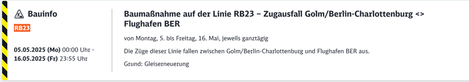 Baumaßnahme auf der Linie RB23 – Zugausfall Golm/Berlin-Charlottenburg <> Flughafen BERBaustelle
voraussichtlicher Störungszeitraum
Mo. 05.05.2025
00:00 Uhr Fr. 16.05.2025
23:55 Uhr
Auswirkung
Fahrtausfälle
Erläuterung
von Montag, 5. bis Freitag, 16. Mai, jeweils ganztägig

Die Züge dieser Linie fallen zwischen Golm/Berlin-Charlottenburg und Flughafen BER aus.

Grund: Gleiserneuerung